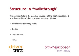 Structure: a “walkthrough"
The contract follows the standard structure of the NEC4 model (albeit
in a shortened form). Key provisions to note as follows;
• Definitions:- some key terms;
• Design
• The “Service”
• Time
 