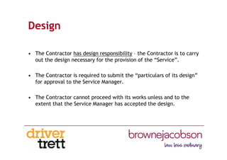 Design
• The Contractor has design responsibility – the Contractor is to carry
out the design necessary for the provision of the “Service”.
• The Contractor is required to submit the “particulars of its design”
for approval to the Service Manager.
• The Contractor cannot proceed with its works unless and to the
extent that the Service Manager has accepted the design.
 