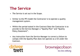 The Service
• The Service is set out in the Scope.
• Similar to the PFI model the Contractor is to operate a quality
management system.
• Within the period stated in the Contract Data the Contractor is to
provide to the Service Manager a “Quality Plan” and “Quality
Policy Statement”.
• Any instruction from the Service Manager to correct a failure to
comply with the Quality Plan does not operate as a CE under the
Contract.
 