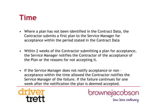 Time
• Where a plan has not been identified in the Contract Data, the
Contractor submits a first plan to the Service Manager for
acceptance within the period stated in the Contract Data
• Within 2 weeks of the Contractor submitting a plan for acceptance,
the Service Manager notifies the Contractor of the acceptance of
the Plan or the reasons for not accepting it.
• If the Service Manager does not notify acceptance or non –
acceptance within the time allowed the Contractor notifies the
Service Manager of the failure. If the failure continues for one
week after the notification the plan is deemed accepted.
 
