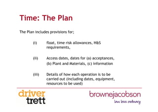Time: The Plan
The Plan includes provisions for;
(i) float, time risk allowances, H&S
requirements,
(ii) Access dates, dates for (a) acceptances,
(b) Plant and Materials, (c) information
(iii) Details of how each operation is to be
carried out (including dates, equipment,
resources to be used)
 