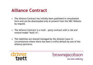 Alliance Contract
• The Alliance Contract has initially been published in consultation
form and can be downloaded only at present from the NEC Website
by request.
• The Alliance Contract is a multi – party contract with a risk and
reward model “built in”.
• The liabilities are shared/managed by the Alliance (save in
circumstances where there has been a wilful default by one of the
alliance partners).
 