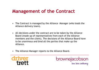 Management of the Contract
• The Contract is managed by the Alliance Manager (who leads the
Alliance delivery team).
• All decisions under the contract are to be taken by the Alliance
Board (made up of representatives from each of the Alliance
members and the client). The decisions of the Alliance Board have
to be unanimous and bind all the parties that make up the
Alliance.
• The Alliance Manager reports to the Alliance Board.
 