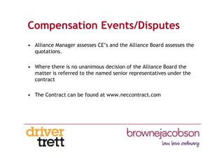 Compensation Events/Disputes
• Alliance Manager assesses CE’s and the Alliance Board assesses the
quotations.
• Where there is no unanimous decision of the Alliance Board the
matter is referred to the named senior representatives under the
contract
• The Contract can be found at www.neccontract.com
 