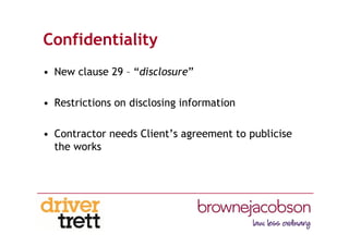 Confidentiality
• New clause 29 – “disclosure”
• Restrictions on disclosing information
• Contractor needs Client’s agreement to publicise
the works
 