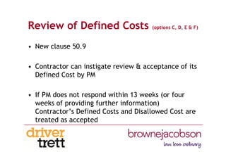 Review of Defined Costs (options C, D, E & F)
• New clause 50.9
• Contractor can instigate review & acceptance of its
Defined Cost by PM
• If PM does not respond within 13 weeks (or four
weeks of providing further information)
Contractor’s Defined Costs and Disallowed Cost are
treated as accepted
 