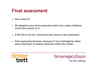 Final assessment
• New clause 53
• PM obliged to issue final assessment within four weeks of Defects
Certificate (clause 53.1)
• If PM fails to do this, Contractor may issues its own assessment
• Final assessment becomes conclusive if not challenged by either
party referring it to dispute resolution within four weeks
 