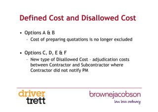 Defined Cost and Disallowed Cost
• Options A & B
– Cost of preparing quotations is no longer excluded
• Options C, D, E & F
– New type of Disallowed Cost – adjudication costs
between Contractor and Subcontractor where
Contractor did not notify PM
 