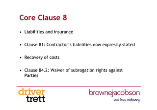 Core Clause 8
• Liabilities and insurance
• Clause 81: Contractor’s liabilities now expressly stated
• Recovery of costs
• Clause 84.2: Waiver of subrogation rights against
Parties
 