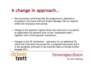 A change in approach…
• New provisions confirming that the programme is deemed as
accepted in the event that the Project Manager fails to respond
within the necessary time period.
• Change to the payment regime where the contractor is to submit
an application for payment prior to the “assessment date”,
together with a final payment mechanism.
• Changes to the CE mechanism – allowance for an additional CE
where the Contractor has priced for a proposed instruction and it
is not accepted, provision in the Contract Data to include further
bespoke CE’s.
 