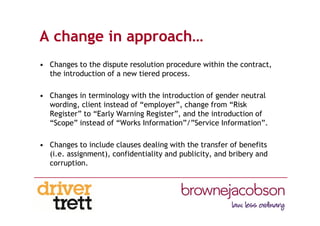 A change in approach…
• Changes to the dispute resolution procedure within the contract,
the introduction of a new tiered process.
• Changes in terminology with the introduction of gender neutral
wording, client instead of “employer”, change from “Risk
Register” to “Early Warning Register”, and the introduction of
“Scope” instead of “Works Information”/”Service Information”.
• Changes to include clauses dealing with the transfer of benefits
(i.e. assignment), confidentiality and publicity, and bribery and
corruption.
 