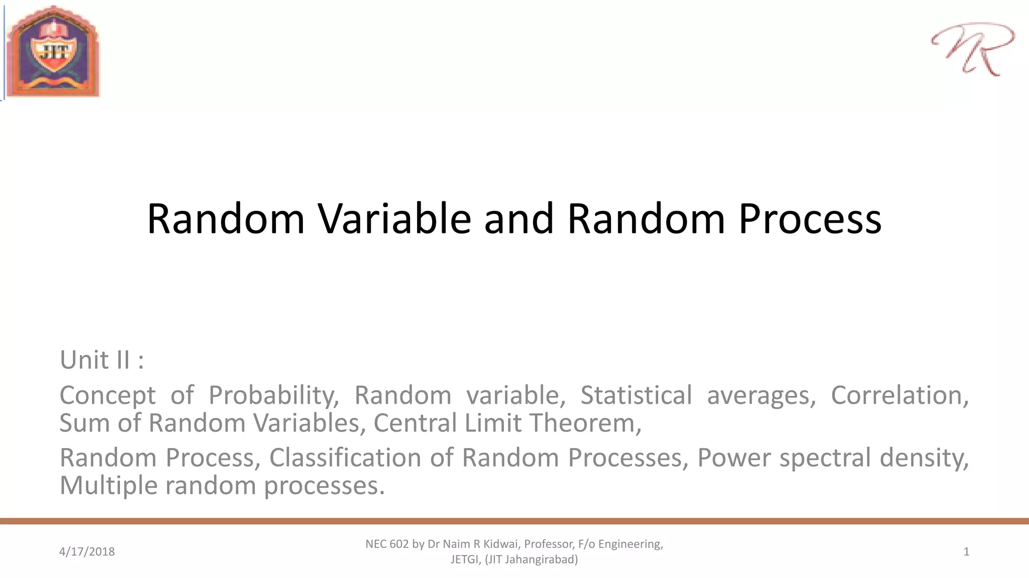 Random Variable and Random Process
Unit II :
Concept of Probability, Random variable, Statistical averages, Correlation,
Sum of Random Variables, Central Limit Theorem,
Random Process, Classification of Random Processes, Power spectral density,
Multiple random processes.
4/17/2018 1
NEC 602 by Dr Naim R Kidwai, Professor, F/o Engineering,
JETGI, (JIT Jahangirabad)
 