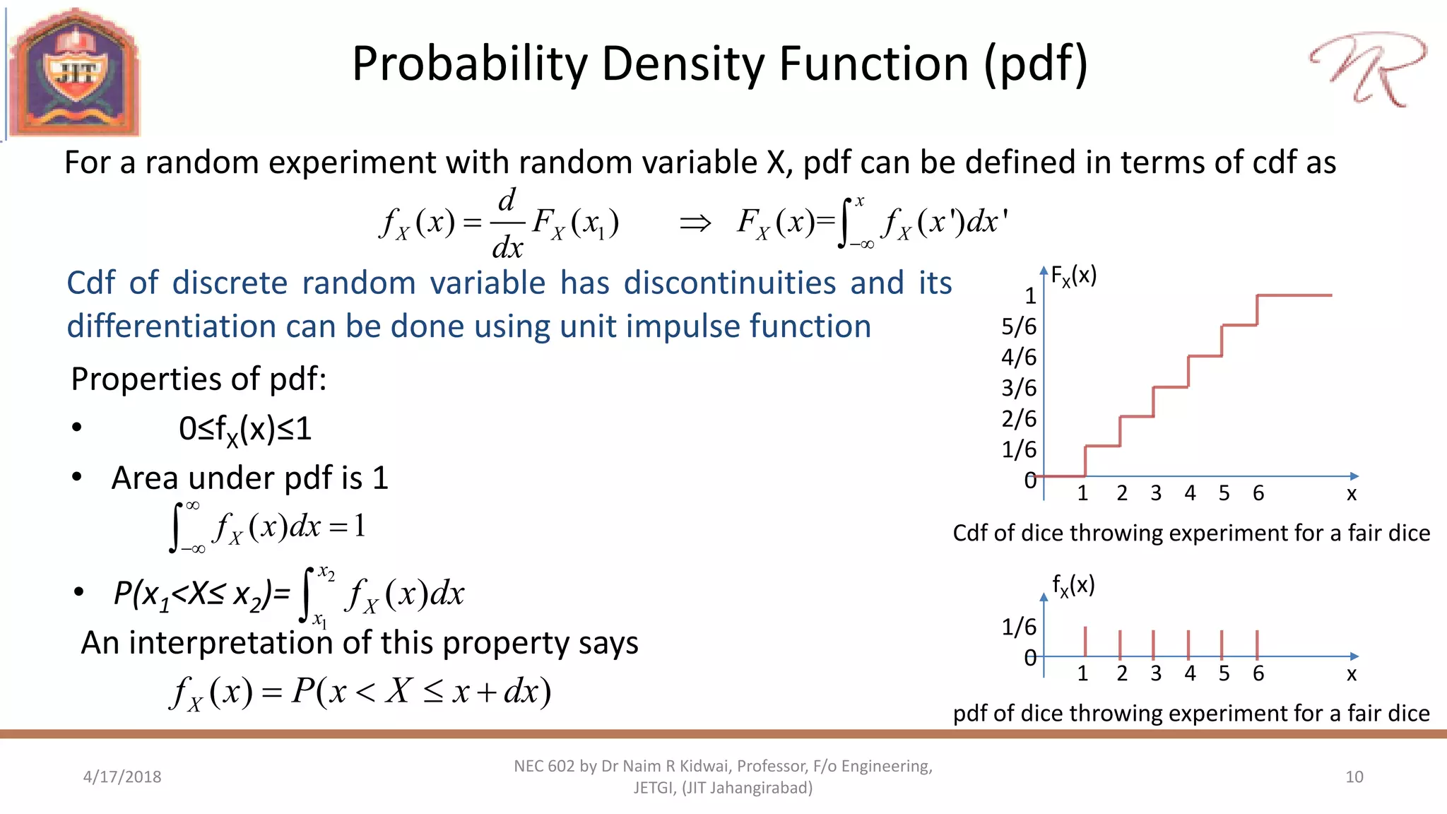 Probability Density Function (pdf)
4/17/2018 10
NEC 602 by Dr Naim R Kidwai, Professor, F/o Engineering,
JETGI, (JIT Jahangirabad)
For a random experiment with random variable X, pdf can be defined in terms of cdf as
1
5/6
4/6
3/6
2/6
1/6
0 1 2 3 4 5 6 x
FX(x)
Cdf of dice throwing experiment for a fair dice
Properties of pdf:
• 0≤fX(x)≤1
• Area under pdf is 1
1( ) ( ) ( )= ( ') '
x
X X X X
d
f x F x F x f x dx
dx 
  
Cdf of discrete random variable has discontinuities and its
differentiation can be done using unit impulse function
( ) 1Xf x dx



• P(x1<X≤ x2)=
An interpretation of this property says
2
1
( )
x
Xx
f x dx
( ) ( )Xf x P x X x dx   
1/6
0
1 2 3 4 5 6 x
fX(x)
pdf of dice throwing experiment for a fair dice
 