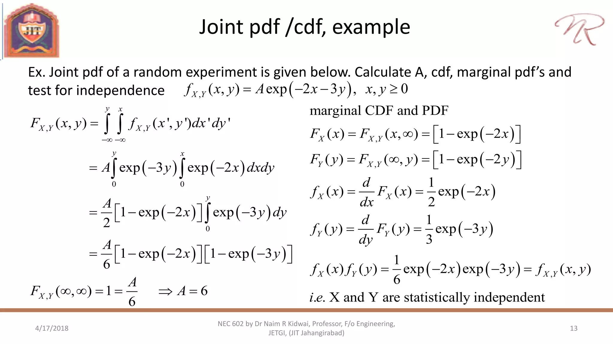 Joint pdf /cdf, example
4/17/2018 13
NEC 602 by Dr Naim R Kidwai, Professor, F/o Engineering,
JETGI, (JIT Jahangirabad)
Ex. Joint pdf of a random experiment is given below. Calculate A, cdf, marginal pdf’s and
test for independence  , ( , ) exp 2 3 , , 0X Yf x y A x y x y   
   
   
   
, ,
0 0
0
,
( , ) ( ', ') ' '
exp 3 exp 2
1 exp 2 exp 3
2
1 exp 2 1 exp 3
6
( , ) 1 6
6
y x
X Y X Y
y x
y
X Y
F x y f x y dx dy
A y x dxdy
A
x y dy
A
x y
A
F A
 

  
     
          
     
 
 

 
 
 
 
   
,
,
,
marginal CDF and PDF
( ) ( , ) 1 exp 2
( ) ( , ) 1 exp 2
1
( ) ( ) exp 2
2
1
( ) ( ) exp 3
3
1
( ) ( ) exp 2 exp 3 ( , )
6
. . X and Y are statistically independent
X X Y
Y X Y
X X
Y Y
X Y X Y
F x F x x
F y F y y
d
f x F x x
dx
d
f y F y y
dy
f x f y x y f x y
i e
      
      
  
  
   
 