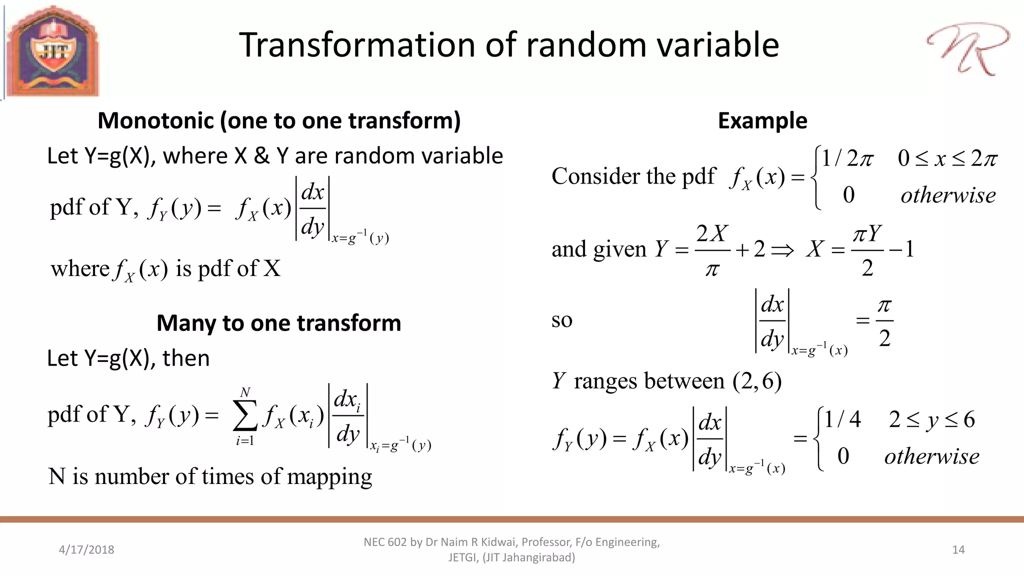 Transformation of random variable
4/17/2018 14
NEC 602 by Dr Naim R Kidwai, Professor, F/o Engineering,
JETGI, (JIT Jahangirabad)
Monotonic (one to one transform)
Let Y=g(X), where X & Y are random variable
Example
1
( )
pdf of Y, ( ) ( )
where ( ) is pdf of X
Y X
x g y
X
dx
f y f x
dy
f x



Many to one transform
Let Y=g(X), then
11 ( )
pdf of Y, ( ) ( )
N is number of times of mapping
i
N
i
Y X i
i x g y
dx
f y f x
dy  
 
1
1
( )
( )
1/ 2 0 2
Consider the pdf ( )
0
2
and given 2 1
2
so
2
ranges between (2,6)
1/ 4 2 6
( ) ( )
0
X
x g x
Y X
x g x
x
f x
otherwise
X Y
Y X
dx
dy
Y
ydx
f y f x
otherwisedy
 







 
 

    

 
  

 