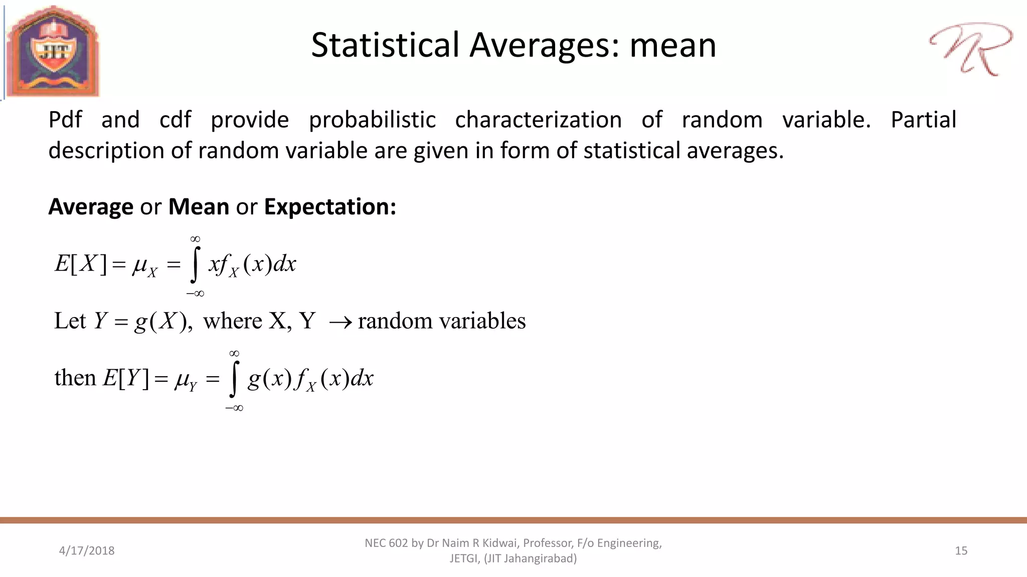 Statistical Averages: mean
4/17/2018 15
NEC 602 by Dr Naim R Kidwai, Professor, F/o Engineering,
JETGI, (JIT Jahangirabad)
Pdf and cdf provide probabilistic characterization of random variable. Partial
description of random variable are given in form of statistical averages.
[ ] ( )
Let ( ), where X, Y random variables
then [ ] ( ) ( )
X X
Y X
E X xf x dx
Y g X
E Y g x f x dx






 
 
 


Average or Mean or Expectation:
 