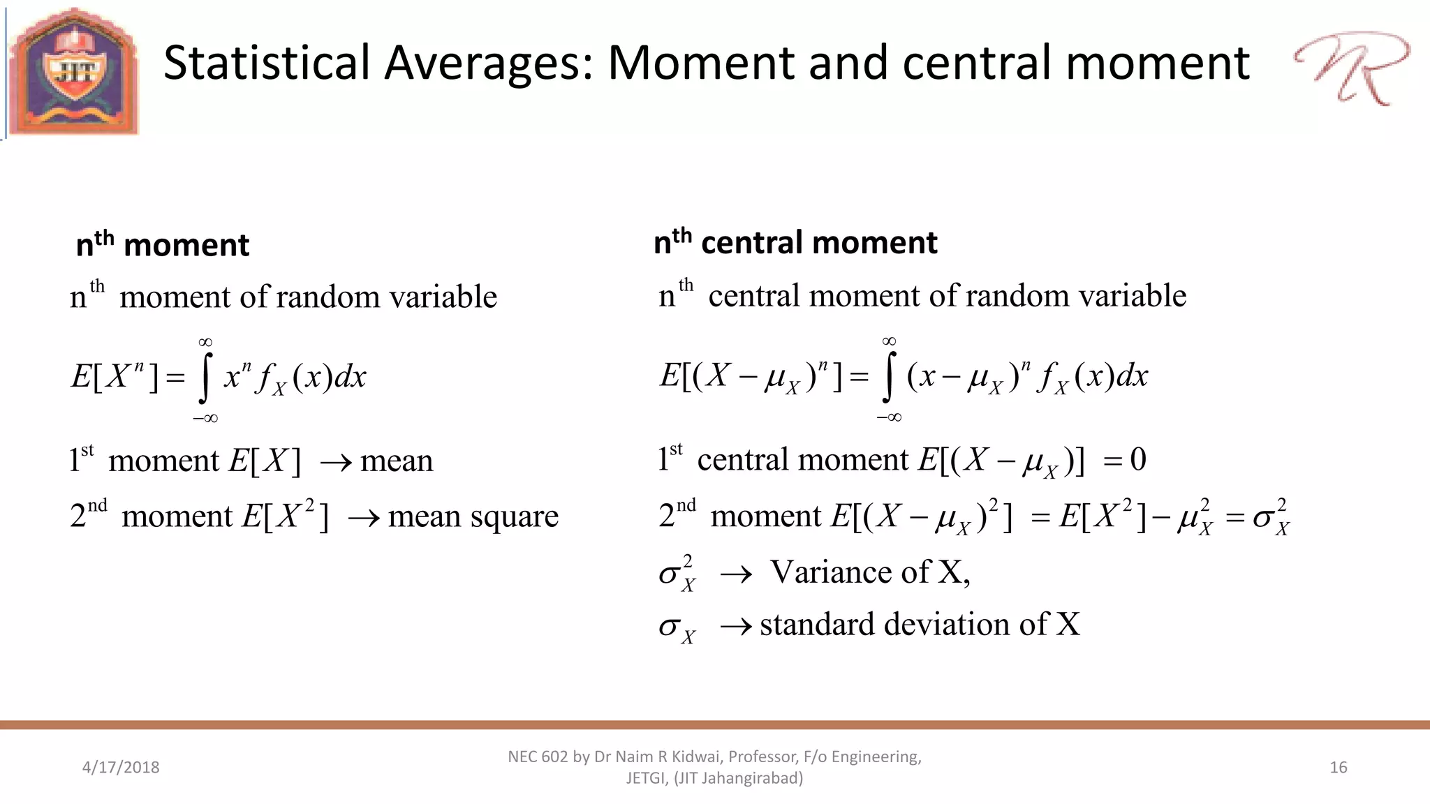 Statistical Averages: Moment and central moment
4/17/2018 16
NEC 602 by Dr Naim R Kidwai, Professor, F/o Engineering,
JETGI, (JIT Jahangirabad)
nth central moment
th
st
nd 2
n moment of random variable
[ ] ( )
1 moment [ ] mean
2 moment [ ] mean square
n n
XE X x f x dx
E X
E X






nth moment
th
st
nd 2 2 2 2
2
n central moment of random variable
[( ) ] ( ) ( )
1 central moment [( )] 0
2 moment [( ) ] [ ]
Variance of X,
standard deviation of X
n n
X X X
X
X X X
X
X
E X x f x dx
E X
E X E X
 

  




  
 
   



 