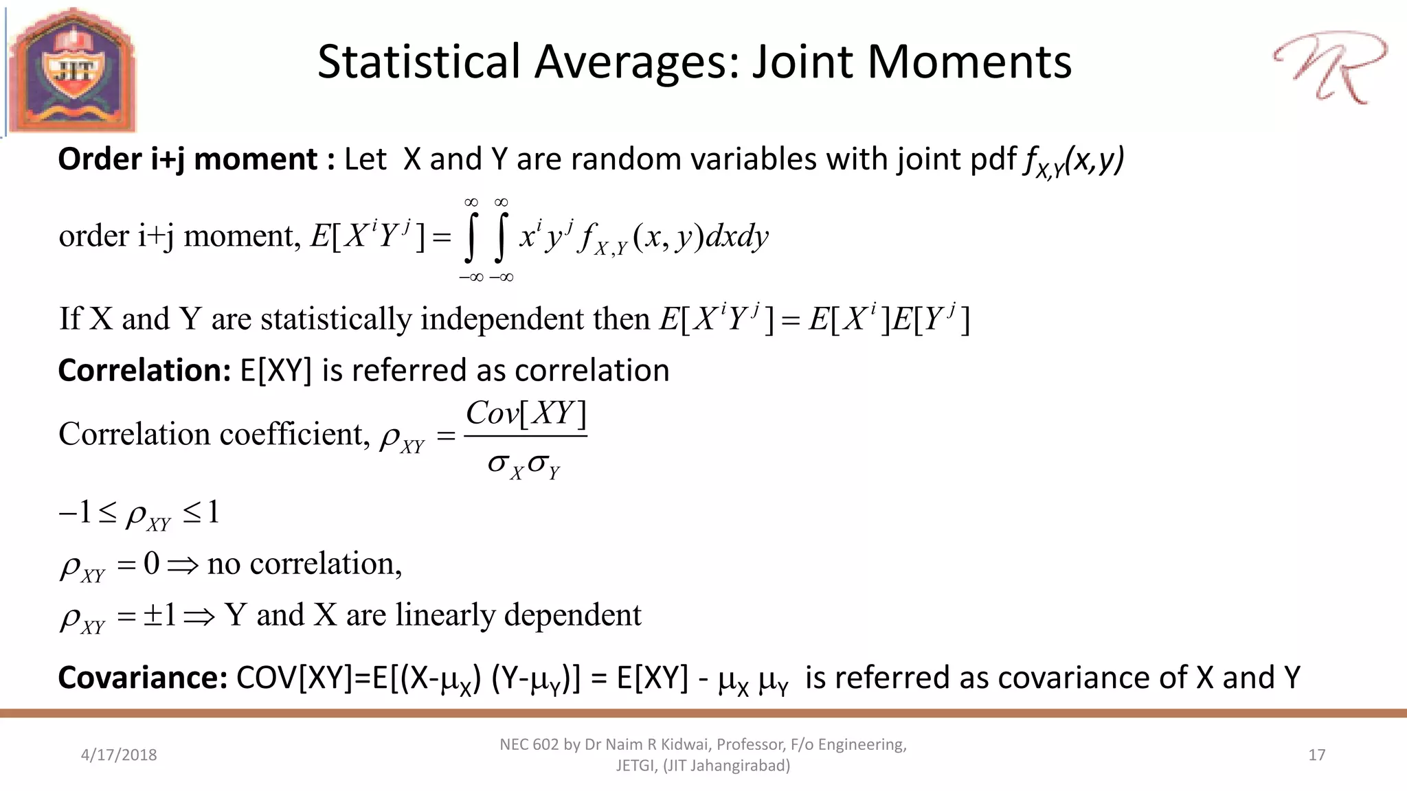Statistical Averages: Joint Moments
4/17/2018 17
NEC 602 by Dr Naim R Kidwai, Professor, F/o Engineering,
JETGI, (JIT Jahangirabad)
,order i+j moment, [ ] ( , )
If X and Y are statistically independent then [ ] [ ] [ ]
i j i j
X Y
i j i j
E X Y x y f x y dxdy
E X Y E X E Y
 
 


 
Order i+j moment : Let X and Y are random variables with joint pdf fX,Y(x,y)
Correlation: E[XY] is referred as correlation
Covariance: COV[XY]=E[(X-X) (Y-Y)] = E[XY] - X Y is referred as covariance of X and Y
[ ]
Correlation coefficient,
1 1
0 no correlation,
1 Y and X are linearly dependent
XY
X Y
XY
XY
XY
Cov XY

 




  
 
  
 