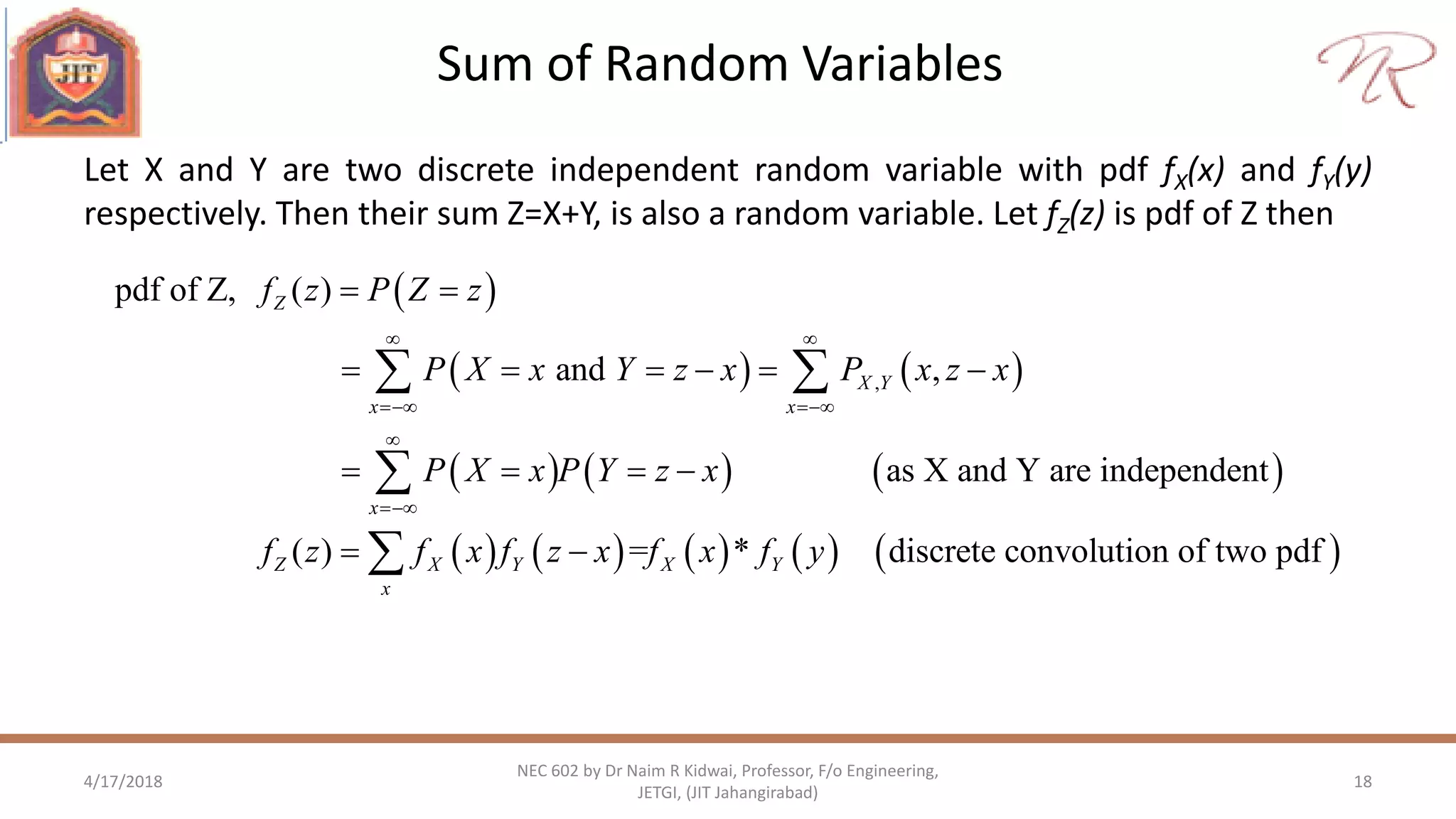 Sum of Random Variables
4/17/2018 18
NEC 602 by Dr Naim R Kidwai, Professor, F/o Engineering,
JETGI, (JIT Jahangirabad)
Let X and Y are two discrete independent random variable with pdf fX(x) and fY(y)
respectively. Then their sum Z=X+Y, is also a random variable. Let fZ(z) is pdf of Z then
 
   
     
   
,
pdf of Z, ( )
and ,
as X and Y are independent
( )
Z
X Y
x x
x
Z X Y
x
f z P Z z
P X x Y z x P x z x
P X x P Y z x
f z f x f z x
 
 


 
     
   
 
 

      = * discrete convolution of two pdfX Yf x f y
 