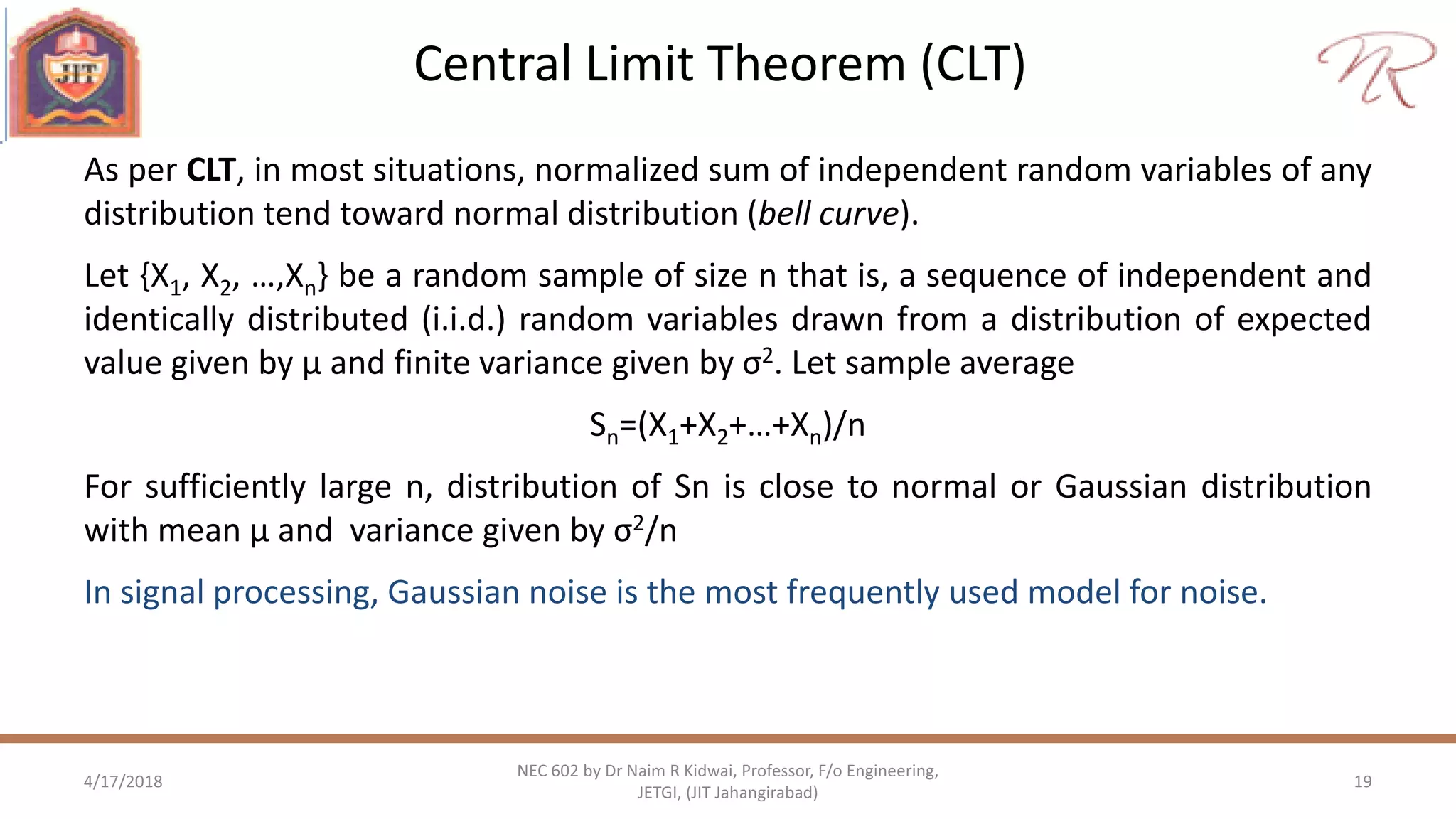 Central Limit Theorem (CLT)
4/17/2018 19
NEC 602 by Dr Naim R Kidwai, Professor, F/o Engineering,
JETGI, (JIT Jahangirabad)
As per CLT, in most situations, normalized sum of independent random variables of any
distribution tend toward normal distribution (bell curve).
Let {X1, X2, …,Xn} be a random sample of size n that is, a sequence of independent and
identically distributed (i.i.d.) random variables drawn from a distribution of expected
value given by µ and finite variance given by σ2. Let sample average
Sn=(X1+X2+…+Xn)/n
For sufficiently large n, distribution of Sn is close to normal or Gaussian distribution
with mean µ and variance given by σ2/n
In signal processing, Gaussian noise is the most frequently used model for noise.
 