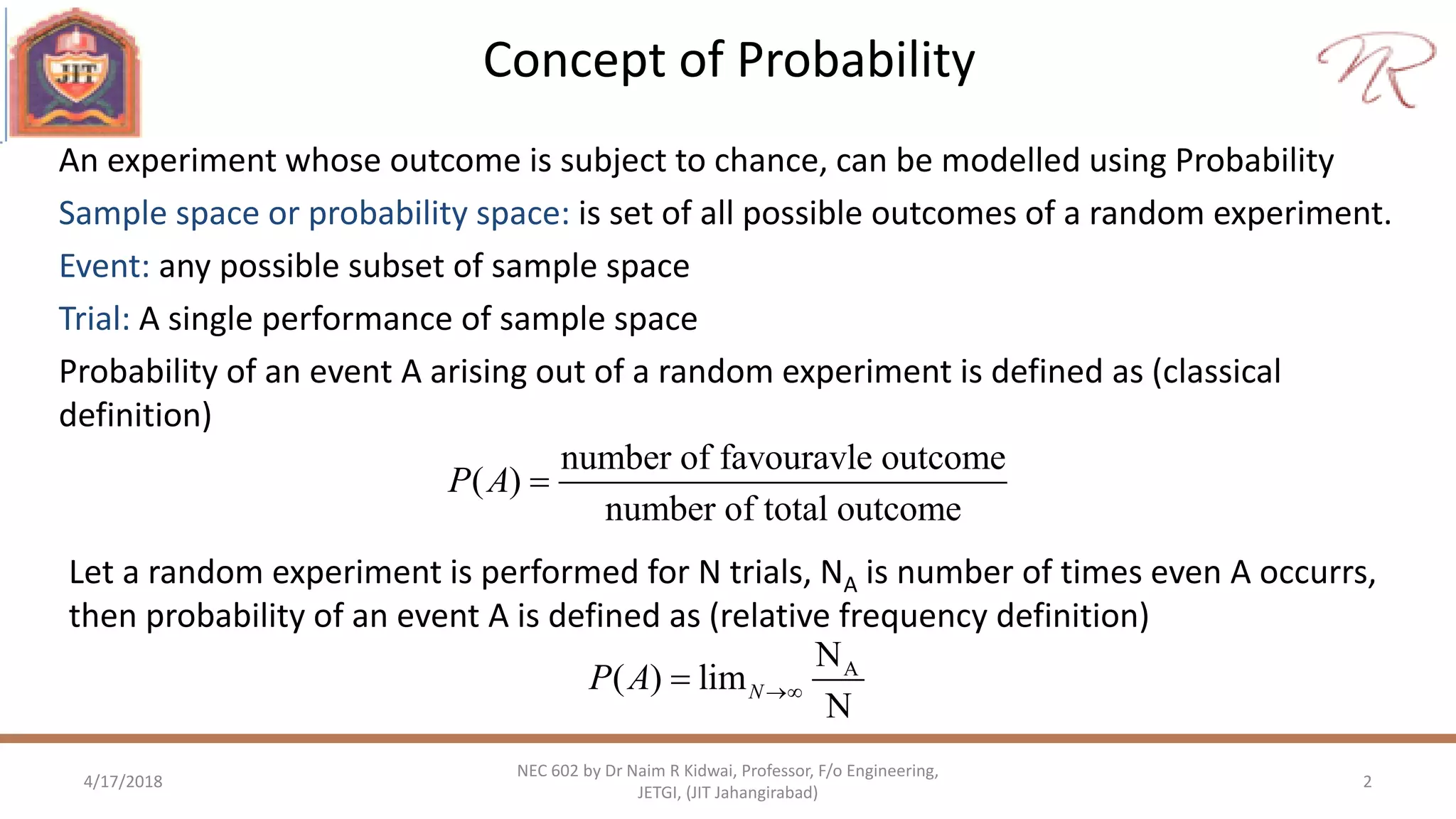 Concept of Probability
4/17/2018 2
NEC 602 by Dr Naim R Kidwai, Professor, F/o Engineering,
JETGI, (JIT Jahangirabad)
An experiment whose outcome is subject to chance, can be modelled using Probability
Sample space or probability space: is set of all possible outcomes of a random experiment.
Event: any possible subset of sample space
Trial: A single performance of sample space
Probability of an event A arising out of a random experiment is defined as (classical
definition)
number of favouravle outcome
( )
number of total outcome
P A 
Let a random experiment is performed for N trials, NA is number of times even A occurrs,
then probability of an event A is defined as (relative frequency definition)
AN
( ) lim
N
NP A 
 