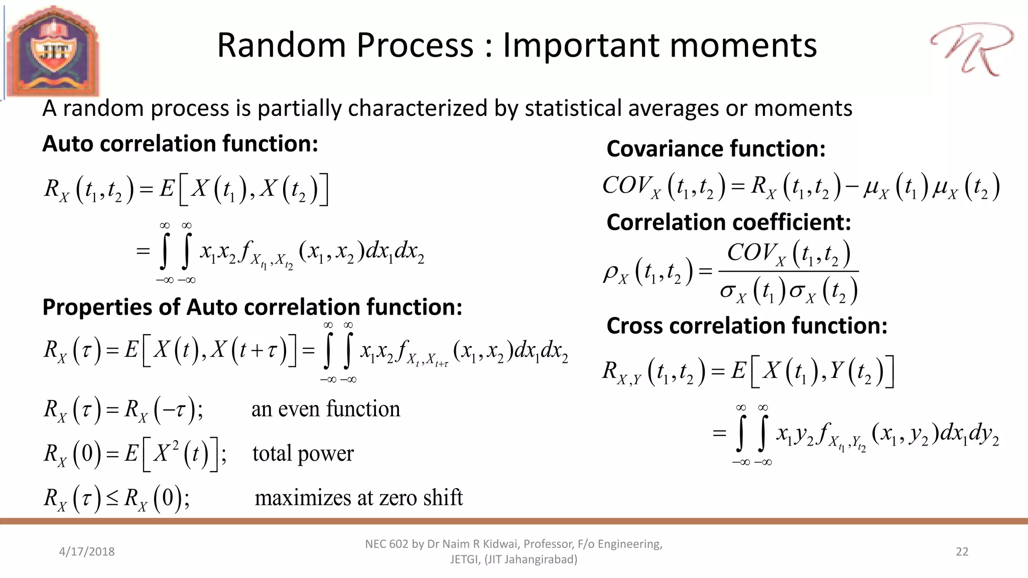 Random Process : Important moments
4/17/2018 22
NEC 602 by Dr Naim R Kidwai, Professor, F/o Engineering,
JETGI, (JIT Jahangirabad)
A random process is partially characterized by statistical averages or moments
     
1 2
1 2 1 2
1 2 , 1 2 1 2
, ,
( , )t t
X
X X
R t t E X t X t
x x f x x dx dx
 
 
   
  
Auto correlation function:
       1 2 1 2 1 2, ,X X X XCOV t t R t t t t  
Covariance function:
 
 
   
1 2
1 2
1 2
,
, X
X
X X
COV t t
t t
t t

 

Correlation coefficient:
     
1 2
, 1 2 1 2
1 2 , 1 2 1 2
, ,
( , )t t
X Y
X Y
R t t E X t Y t
x y f x y dx dy
 
 
   
  
Cross correlation function:
Properties of Auto correlation function:
     
   
   
   
1 2 , 1 2 1 2
2
, ( , )
; an even function
0 ; total power
0 ; maximizes at zero shift
t tX X X
X X
X
X X
R E X t X t x x f x x dx dx
R R
R E X t
R R

 
 


 
 
    
 
   

 
 