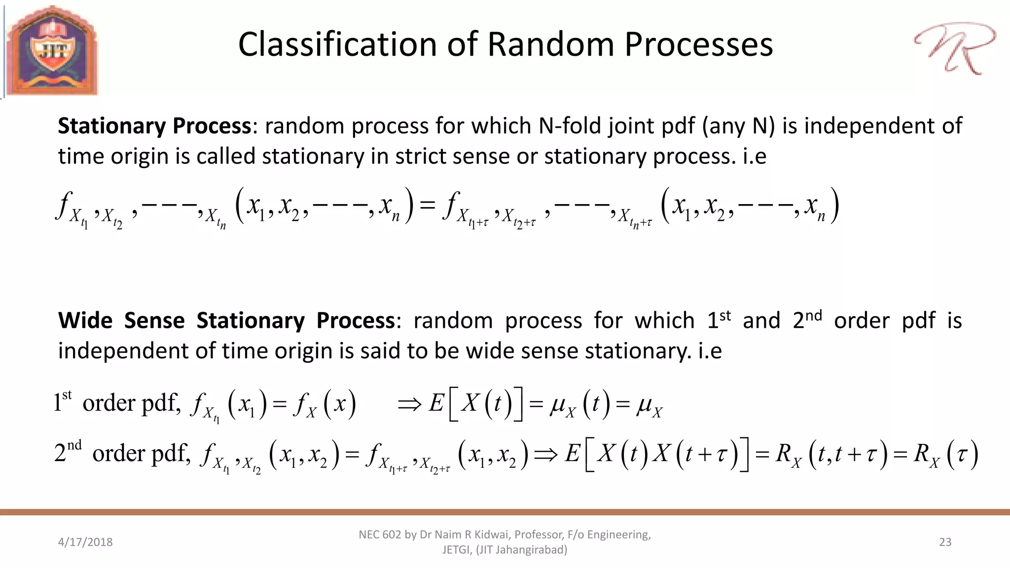 Classification of Random Processes
4/17/2018 23
NEC 602 by Dr Naim R Kidwai, Professor, F/o Engineering,
JETGI, (JIT Jahangirabad)
Stationary Process: random process for which N-fold joint pdf (any N) is independent of
time origin is called stationary in strict sense or stationary process. i.e
Wide Sense Stationary Process: random process for which 1st and 2nd order pdf is
independent of time origin is said to be wide sense stationary. i.e
   1 2 1 2
1 2 1 2, , , , , , , , , , , ,t t t t t tn n
X X X n X X X nf x x x f x x x    
            
       
           
1
1 2 1 2
st
1
nd
1 2 1 2
1 order pdf,
2 order pdf, , , , , ,
t
t t t t
X X X X
X X X X X X
f x f x E X t t
f x x f x x E X t X t R t t R 
 
   
     
       
 