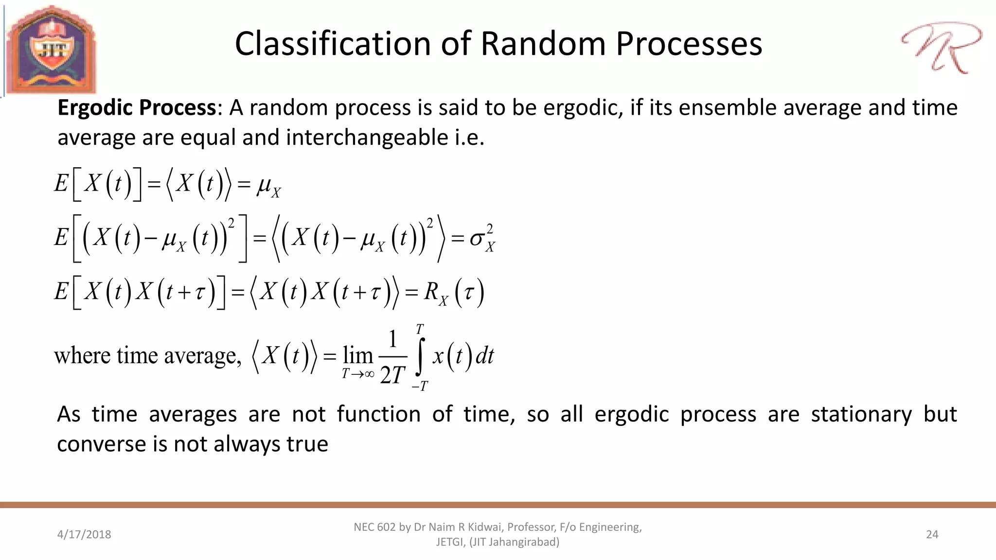 Classification of Random Processes
4/17/2018 24
NEC 602 by Dr Naim R Kidwai, Professor, F/o Engineering,
JETGI, (JIT Jahangirabad)
Ergodic Process: A random process is said to be ergodic, if its ensemble average and time
average are equal and interchangeable i.e.
   
         
         
   
2 2 2
1
where time average, lim
2
X
X X X
X
T
T
T
E X t X t
E X t t X t t
E X t X t X t X t R
X t x t dt
T

  
  


   
    
 
     
 
As time averages are not function of time, so all ergodic process are stationary but
converse is not always true
 