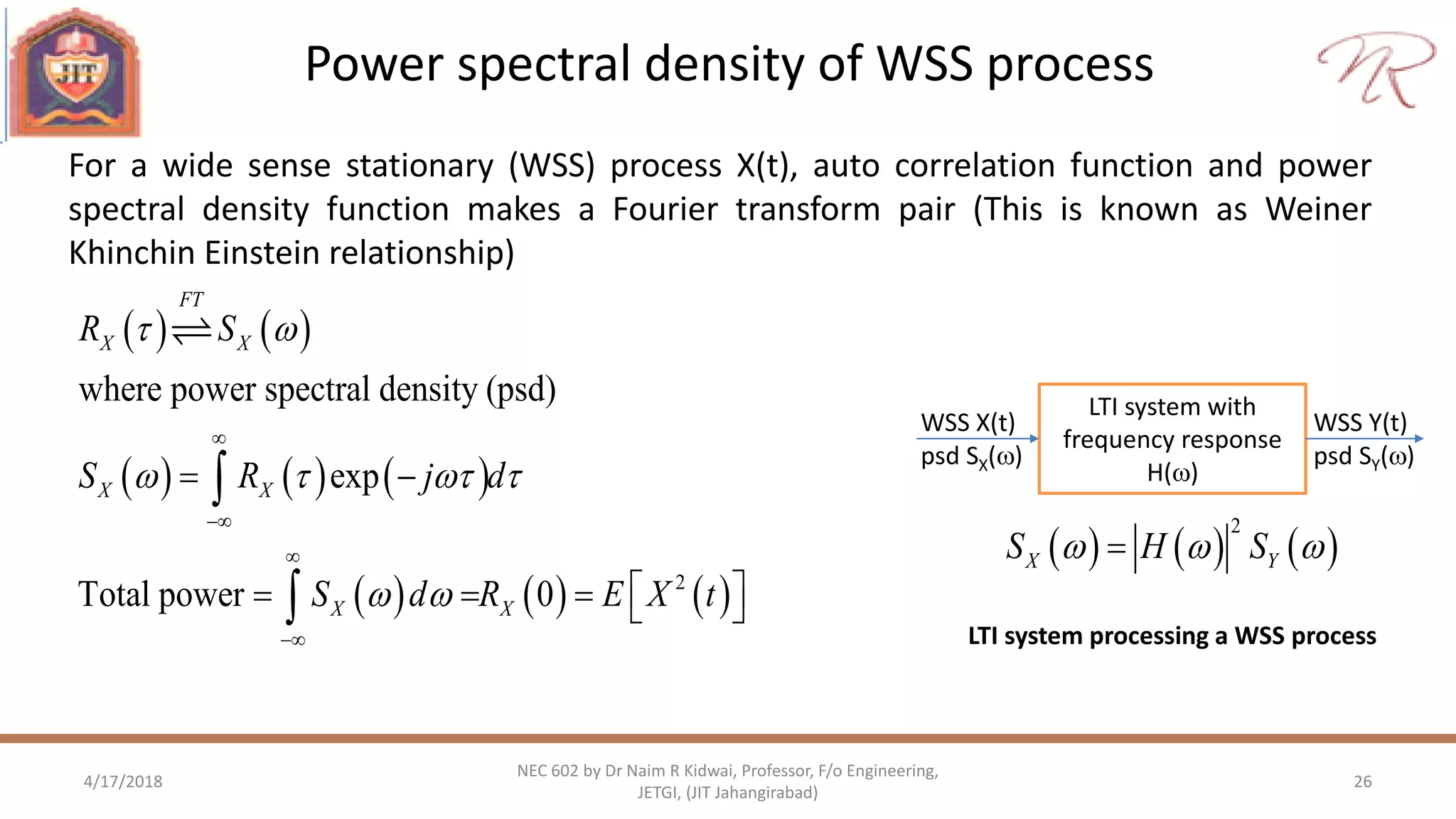 Power spectral density of WSS process
4/17/2018 26
NEC 602 by Dr Naim R Kidwai, Professor, F/o Engineering,
JETGI, (JIT Jahangirabad)
For a wide sense stationary (WSS) process X(t), auto correlation function and power
spectral density function makes a Fourier transform pair (This is known as Weiner
Khinchin Einstein relationship)
   
     
     2
where power spectral density (psd)
exp
Total power 0
FT
X X
X X
X X
R S
S R j d
S d R E X t
 
   
 




 
     


LTI system with
frequency response
H()
WSS X(t)
psd SX()
WSS Y(t)
psd SY()
     
2
X YS H S  
LTI system processing a WSS process
 