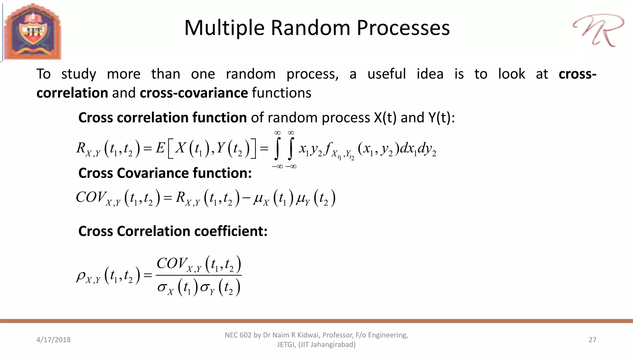 Multiple Random Processes
4/17/2018 27
NEC 602 by Dr Naim R Kidwai, Professor, F/o Engineering,
JETGI, (JIT Jahangirabad)
To study more than one random process, a useful idea is to look at cross-
correlation and cross-covariance functions
Cross correlation function of random process X(t) and Y(t):
       , 1 2 , 1 2 1 2, ,X Y X Y X YCOV t t R t t t t  
Cross Covariance function:
 
 
   
, 1 2
, 1 2
1 2
,
, X Y
X Y
X Y
COV t t
t t
t t

 

Cross Correlation coefficient:
      1 2
, 1 2 1 2 1 2 , 1 2 1 2, , ( , )t tX Y X YR t t E X t Y t x y f x y dx dy
 
 
     
 