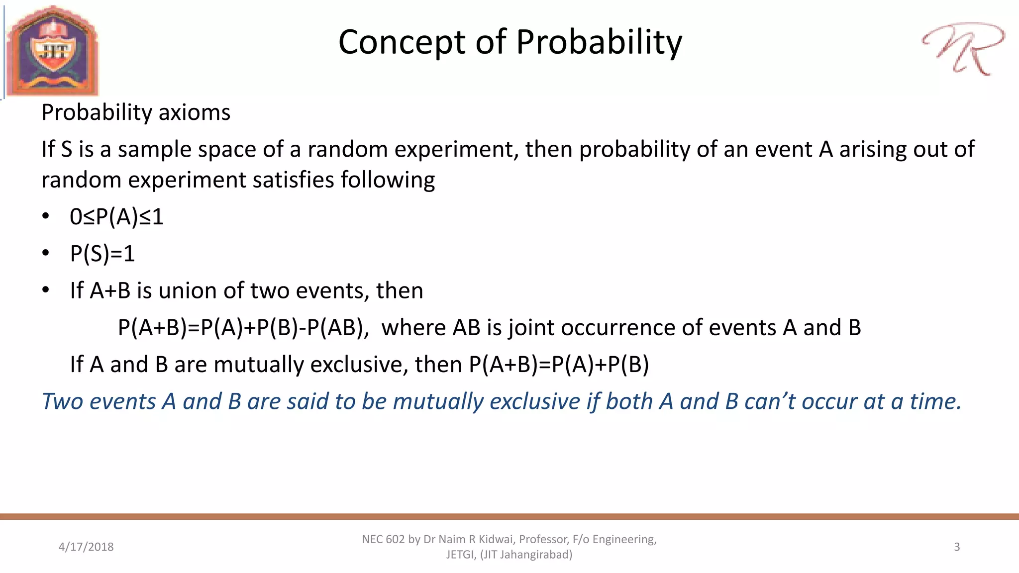 Concept of Probability
4/17/2018 3
NEC 602 by Dr Naim R Kidwai, Professor, F/o Engineering,
JETGI, (JIT Jahangirabad)
Probability axioms
If S is a sample space of a random experiment, then probability of an event A arising out of
random experiment satisfies following
• 0≤P(A)≤1
• P(S)=1
• If A+B is union of two events, then
P(A+B)=P(A)+P(B)-P(AB), where AB is joint occurrence of events A and B
If A and B are mutually exclusive, then P(A+B)=P(A)+P(B)
Two events A and B are said to be mutually exclusive if both A and B can’t occur at a time.
 