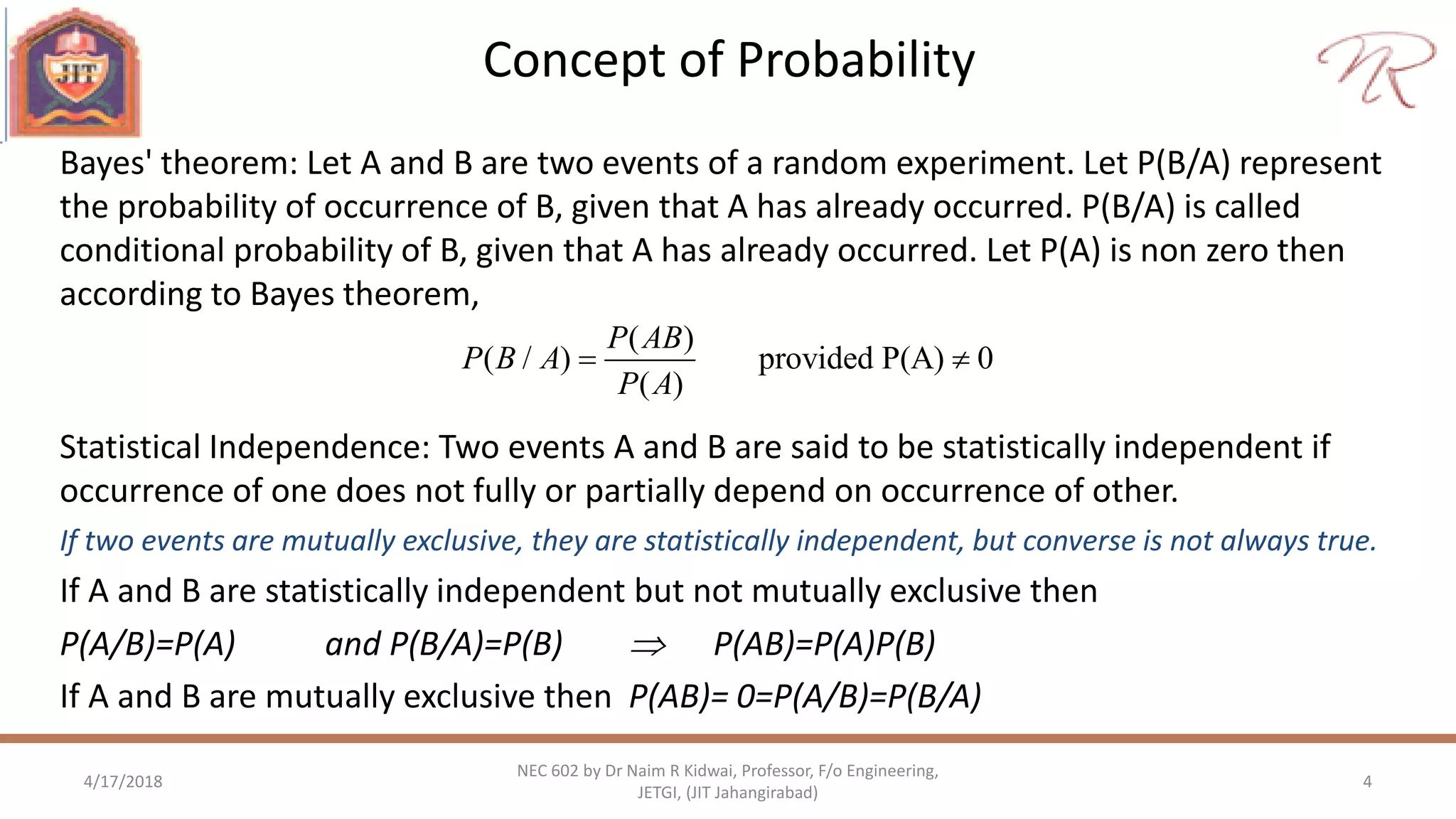 Concept of Probability
4/17/2018 4
NEC 602 by Dr Naim R Kidwai, Professor, F/o Engineering,
JETGI, (JIT Jahangirabad)
Bayes' theorem: Let A and B are two events of a random experiment. Let P(B/A) represent
the probability of occurrence of B, given that A has already occurred. P(B/A) is called
conditional probability of B, given that A has already occurred. Let P(A) is non zero then
according to Bayes theorem,
( )
( / ) provided P(A) 0
( )
P AB
P B A
P A
 
Statistical Independence: Two events A and B are said to be statistically independent if
occurrence of one does not fully or partially depend on occurrence of other.
If two events are mutually exclusive, they are statistically independent, but converse is not always true.
If A and B are statistically independent but not mutually exclusive then
P(A/B)=P(A) and P(B/A)=P(B)  P(AB)=P(A)P(B)
If A and B are mutually exclusive then P(AB)= 0=P(A/B)=P(B/A)
 