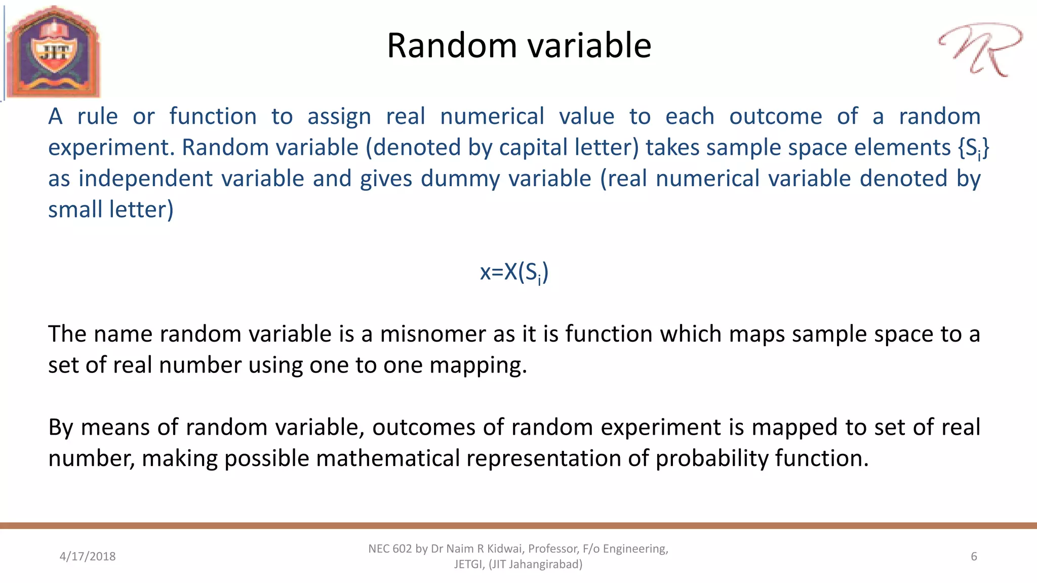 Random variable
4/17/2018 6
NEC 602 by Dr Naim R Kidwai, Professor, F/o Engineering,
JETGI, (JIT Jahangirabad)
A rule or function to assign real numerical value to each outcome of a random
experiment. Random variable (denoted by capital letter) takes sample space elements {Si}
as independent variable and gives dummy variable (real numerical variable denoted by
small letter)
x=X(Si)
The name random variable is a misnomer as it is function which maps sample space to a
set of real number using one to one mapping.
By means of random variable, outcomes of random experiment is mapped to set of real
number, making possible mathematical representation of probability function.
 