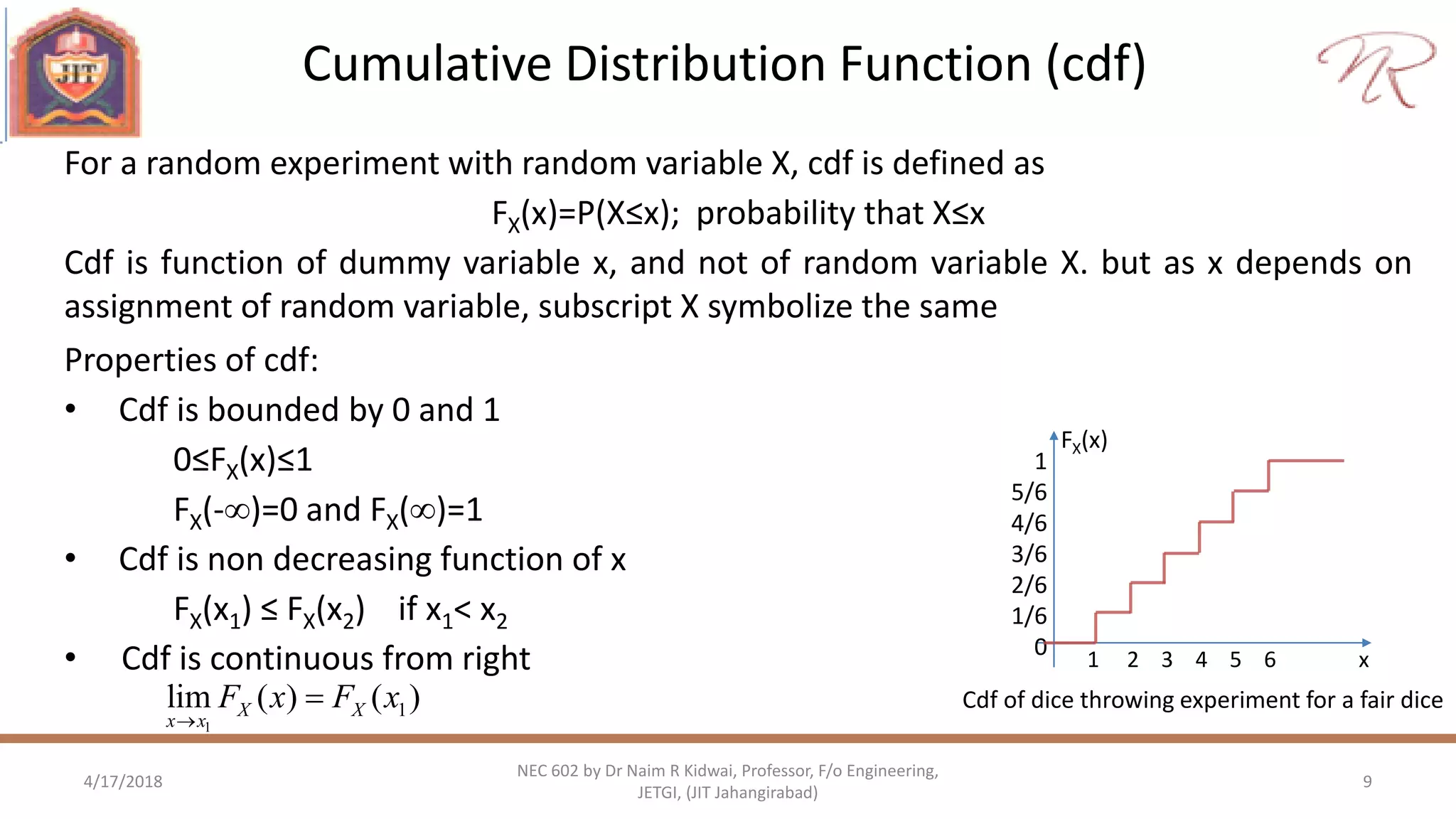 Cumulative Distribution Function (cdf)
4/17/2018 9
NEC 602 by Dr Naim R Kidwai, Professor, F/o Engineering,
JETGI, (JIT Jahangirabad)
For a random experiment with random variable X, cdf is defined as
FX(x)=P(X≤x); probability that X≤x
Cdf is function of dummy variable x, and not of random variable X. but as x depends on
assignment of random variable, subscript X symbolize the same
1
5/6
4/6
3/6
2/6
1/6
0 1 2 3 4 5 6 x
FX(x)
Cdf of dice throwing experiment for a fair dice
Properties of cdf:
• Cdf is bounded by 0 and 1
0≤FX(x)≤1
FX(-)=0 and FX()=1
• Cdf is non decreasing function of x
FX(x1) ≤ FX(x2) if x1< x2
• Cdf is continuous from right
1
1lim ( ) ( )X X
x x
F x F x


 