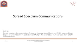 Spread Spectrum Communications
Unit IV :
Spread Spectrum Communications: Frequency Hopping Spread Spectrum (FHSS) systems, Direct
Sequence Spread Spectrum, Code Division Multiple Access of DSSS, Multiuser Detection, OFDM
Communications
4/3/2018 1
NEC 602 by Dr Naim R Kidwai, Professor, F/o Engineering,
JETGI, (JIT Jahangirabad)
 