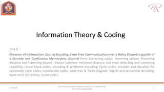 Information Theory & Coding
Unit V :
Measure of Information, Source Encoding, Error Free Communication over a Noisy Channel capacity of
a discrete and Continuous Memoryless channel Error Correcting codes: Hamming sphere, Hamming
distance and Hamming bound, relation between minimum distance and error detecting and correcting
capability, Linear block codes, encoding & syndrome decoding; Cyclic codes, encoder and decoders for
systematic cycle codes; convolution codes, code tree & Trellis diagram, Viterbi and sequential decoding,
burst error correction, Turbo codes.
4/2/2018 1
NEC 602 by Dr Naim R Kidwai, Professor, F/o Engineering,
JETGI, (JIT Jahangirabad)
 