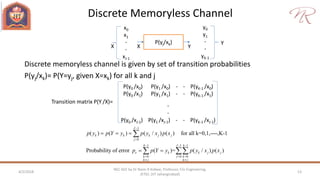 Discrete Memoryless Channel
4/2/2018 13
NEC 602 by Dr Naim R Kidwai, Professor, F/o Engineering,
JETGI, (JIT Jahangirabad)
Discrete memoryless channel is given by set of transition probabilities
P(yj/xk)= P(Y=yj, given X=xk) for all k and j
P(yj/xk)
x0
x1
-
-
xJ-1
y0
y1
-
-
yK-1
X
Y
YX
P(y0 /x0) P(y1 /x0) - - P(yK-1 /x0)
P(y0 /x1) P(y1 /x1) - - P(yK-1 /x1)
-
-
P(y0 /xJ-1) P(y1 /xJ-1) - - P(yK-1 /xJ-1)
Transition matrix P(Y /X)=
1
0
1 1 1
0 0 0
( ) ( ) ( / ) ( ) for all k=0,1,----,K-1
Probability of error ( )= ( / ) ( )
J
k k k j j
j
k J k
e k k j j
k j k
k j k j
p y p Y y p y x p x
p p Y y p y x p x


  
  
 
  
 

 
 