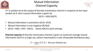 Mutual Information
Channel Capacity
4/2/2018 14
NEC 602 by Dr Naim R Kidwai, Professor, F/o Engineering,
JETGI, (JIT Jahangirabad)
If Y is symbol set at the output of discrete memoryless channel in response to the input
symbol set X, then mutual information is given by
I(X;Y) = H(X)-H(X/Y)
• Mutual information is symmetric I(X;Y)= I(Y;X)
• Mutual information is non-negative I(X;Y)≥0
• I(X;Y) = H(X) + H(Y) - H(X,Y), where H(X,Y) is joint entropy
Channel capacity of discrete memoryless channel is given as maximum average mutual
information I(X;Y) in a single use, where maximization is over all possible distribution p(xj)
{ ( )}
max ( ; ) bits per channel use
jp x
C I X Y
 