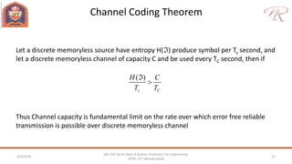 Channel Coding Theorem
4/2/2018 15
NEC 602 by Dr Naim R Kidwai, Professor, F/o Engineering,
JETGI, (JIT Jahangirabad)
Let a discrete memoryless source have entropy H() produce symbol per Ts second, and
let a discrete memoryless channel of capacity C and be used every TC second, then if
( )
s C
H C
T T


Thus Channel capacity is fundamental limit on the rate over which error free reliable
transmission is possible over discrete memoryless channel
 