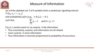 Measure of Information
4/2/2018 2
NEC 602 by Dr Naim R Kidwai, Professor, F/o Engineering,
JETGI, (JIT Jahangirabad)
Let a finite alphabet set  of K symbols emits a symbol per signalling interval
={s0, s1,-----, sK-1}
with probabilities p(S=si)=pi, i= 0,1,2,-----K-1
such that
1
0
1 and 0 1
K
i i
i
p p


  
If pi=1, a certain event or no surprise → No information
• Thus uncertainty, surprise, and information are all related
• more surprise → more information
• Thus Information is inversely proportional to probability of occurrence
 