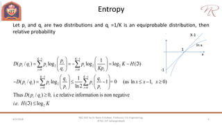 Entropy
4/2/2018 5
NEC 602 by Dr Naim R Kidwai, Professor, F/o Engineering,
JETGI, (JIT Jahangirabad)
Let pi and qi are two distributions and qi =1/K is an equiprobable distribution, then
relative probability
1 1
2 2 2
0 0
1 1
2
0 0
1
( / ) log log log ( )
1
( / ) log 1 = 0 (as ln 1, 0)
ln 2
Thus ( / ) 0, i.e relative information is no
K K
i
i i i i
i ii i
K K
i i
i i i i
i ii i
i i
p
D p q p p K H
q Kp
q q
D p q p p x x x
p p
D p q
 
 
 
 
   
        
   
   
         
   

 
 
2
n negative
. . ( ) logi e H K 
x
1
-1
ln x
X-1
 