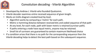 Convolution decoding - Viterbi Algorithm
4/2/2018 22
NEC 602 by Dr Naim R Kidwai, Professor, F/o Engineering,
JETGI, (JIT Jahangirabad)
• Developed by Andrew J. Viterbi who founded Qualcomm.
• Viterbi decoder examines entire received sequence of given length.
• Works on trellis diagram created level by level.
• Algorithm works by computing a ‘metric’ for each path.
• Metric is hamming distance between received bits and coded sequence of that path
• At any level, for each node, path with lower metric is retained (survivor path).
• If paths entering a node have equal metric, anyone may be retained.
• Small list of survivors are guaranteed to contain maximum likelihood choice
• If a condition arises that there is no path for the corresponding sequence then the
Viterbi decoding helps to detect the best path based on the subsequent sequence.
 