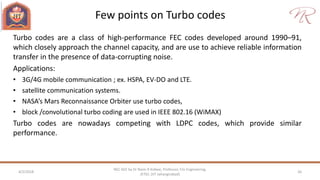 Few points on Turbo codes
4/2/2018 26
NEC 602 by Dr Naim R Kidwai, Professor, F/o Engineering,
JETGI, (JIT Jahangirabad)
Turbo codes are a class of high-performance FEC codes developed around 1990–91,
which closely approach the channel capacity, and are use to achieve reliable information
transfer in the presence of data-corrupting noise.
Applications:
• 3G/4G mobile communication ; ex. HSPA, EV-DO and LTE.
• satellite communication systems.
• NASA’s Mars Reconnaissance Orbiter use turbo codes,
• block /convolutional turbo coding are used in IEEE 802.16 (WiMAX)
Turbo codes are nowadays competing with LDPC codes, which provide similar
performance.
 