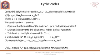 Cyclic codes
4/2/2018 7
NEC 602 by Dr Naim R Kidwai, Professor, F/o Engineering,
JETGI, (JIT Jahangirabad)
Codeword polynomial for code (x0, x1,-- ,xn-1) is codeword is written as
x(D)= x0+ x1D+x2D+--------+ xn-1Dn-1
where D is a real variable, s.t Dn =1
The condition Dn =1 ensures
• Codeword polynomial is of the order n-1 for a multiplication with D
• Multiplication by D to the polynomial makes circular right shift
• This leads to multiplication modulo Dn -1
D x(D) modulo (Dn-1) = xn-1+ x0D+x1D2+--------+ xn-2Dn-1
D2 x(D) modulo (Dn-1) = xn-2+ xn-1D+x0D2+--------+ xn-2Dn-1
Di x(D) modulo (Dn-1) is codeword polynomial for a cyclic shift i.
 