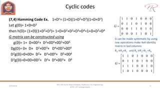 Cyclic codes
4/2/2018 9
NEC 602 by Dr Naim R Kidwai, Professor, F/o Engineering,
JETGI, (JIT Jahangirabad)
(7,4) Hamming Code Ex. 1+Dn= (1+D)(1+D2+D3)(1+D+D3)
Let g(D)= 1+D+D3
then h(D)= (1+D)(1+D2+D3)= 1+D+D2+D3+D3+D4=1+D+D2+D4
G matrix can be constructed using
g(D)= 1+ D+0D2+ D3+0D4+0D5+0D6
Dg(D)= 0+ D+ D2+0D3+ D4+0D5+0D6
D2g(D)=0+0D+ D2+ D3+0D4+ D5+0D6
D3g(D)=0+0D+0D2+ D3+ D4+0D5+ D6
1 1 0 1 0 0 0
0 1 1 0 1 0 0
0 0 1 1 0 1 0
0 0 0 1 1 0 1
G
 
 
 
 
 
 
1 1 0 1 0 0 0
0 1 1 0 1 0 0
1 1 1 0 0 1 0
1 0 1 0 0 0 1
G
 
 
 
 
 
 
G can be made systematic by using
row operations make 4x4 identity
matrix in last columns
R3→R3+R1 and R4→R1+R2 +R4
 