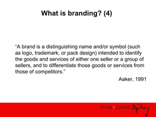 What is branding? (4)
“A brand is a distinguishing name and/or symbol (such
as logo, trademark, or pack design) intended to identify
the goods and services of either one seller or a group of
sellers, and to differentiate those goods or services from
those of competitors.”
Aaker, 1991
 