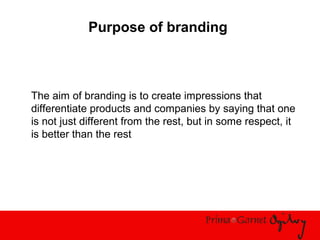 Purpose of branding
The aim of branding is to create impressions that
differentiate products and companies by saying that one
is not just different from the rest, but in some respect, it
is better than the rest
 