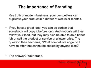 The Importance of Branding
• Key truth of modern business: your competitors can
duplicate your product in a matter of weeks or months.
• If you have a great idea, you can be certain that
somebody will copy it before long. And not only will they
follow your lead, but they may also be able to do a better
job or sell the product or service at a lower price. The
question then becomes, "What competitive edge do I
have to offer that cannot be copied by anyone else?"
• The answer? Your brand.
 