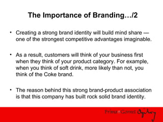The Importance of Branding…/2
• Creating a strong brand identity will build mind share —
one of the strongest competitive advantages imaginable.
• As a result, customers will think of your business first
when they think of your product category. For example,
when you think of soft drink, more likely than not, you
think of the Coke brand.
• The reason behind this strong brand-product association
is that this company has built rock solid brand identity.
 