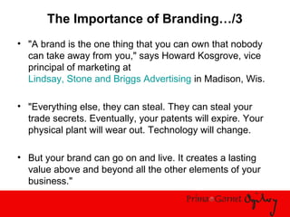 The Importance of Branding…/3
• "A brand is the one thing that you can own that nobody
can take away from you," says Howard Kosgrove, vice
principal of marketing at
Lindsay, Stone and Briggs Advertising in Madison, Wis.
• "Everything else, they can steal. They can steal your
trade secrets. Eventually, your patents will expire. Your
physical plant will wear out. Technology will change.
• But your brand can go on and live. It creates a lasting
value above and beyond all the other elements of your
business."
 